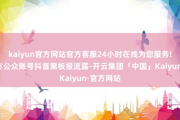 kaiyun官方网站官方客服24小时在线为您服务!据抖音官方公众账号抖音黑板报流露-开云集团「中国」Kaiyun·官方网站
