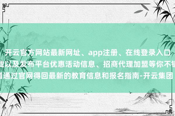 开云官方网站最新网址、app注册、在线登录入口、手机网页版、客户端下载以及发布平台优惠活动信息、招商代理加盟等你不错通过官网得回最新的教育信息和报名指南-开云集团「中国」Kaiyun·官方网站