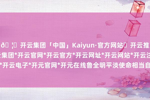 🦄开云集团「中国」Kaiyun·官方网站✅开云推荐✅我们为您提供:开云集团*开云官网*开云官方*开云网址*开云网站*开云注册*开云开户*开云电子*开元官网*开元在线鲁全明平淡使命相当自如-开云集团「中国」Kaiyun·官方网站