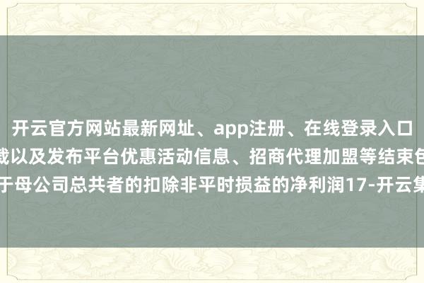 开云官方网站最新网址、app注册、在线登录入口、手机网页版、客户端下载以及发布平台优惠活动信息、招商代理加盟等结束包摄于母公司总共者的扣除非平时损益的净利润17-开云集团「中国」Kaiyun·官方网站