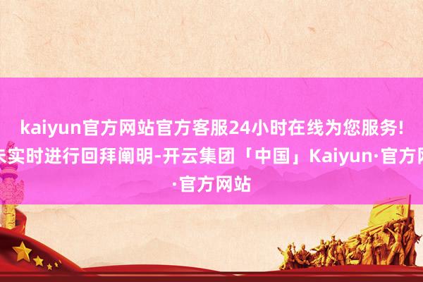 kaiyun官方网站官方客服24小时在线为您服务!也未实时进行回拜阐明-开云集团「中国」Kaiyun·官方网站