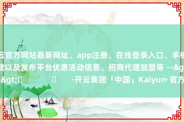 开云官方网站最新网址、app注册、在线登录入口、手机网页版、客户端下载以及发布平台优惠活动信息、招商代理加盟等 -->	            	     -开云集团「中国」Kaiyun·官方网站