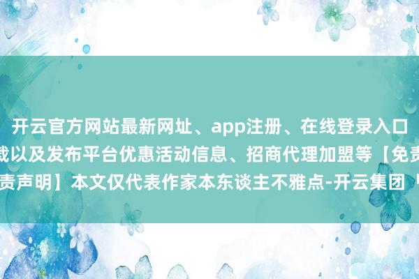 开云官方网站最新网址、app注册、在线登录入口、手机网页版、客户端下载以及发布平台优惠活动信息、招商代理加盟等【免责声明】本文仅代表作家本东谈主不雅点-开云集团「中国」Kaiyun·官方网站