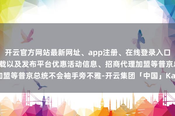 开云官方网站最新网址、app注册、在线登录入口、手机网页版、客户端下载以及发布平台优惠活动信息、招商代理加盟等普京总统不会袖手旁不雅-开云集团「中国」Kaiyun·官方网站