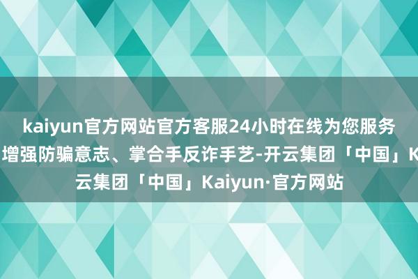 kaiyun官方网站官方客服24小时在线为您服务!让专家在昂然中增强防骗意志、掌合手反诈手艺-开云集团「中国」Kaiyun·官方网站
