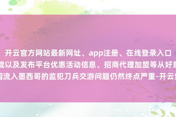开云官方网站最新网址、app注册、在线登录入口、手机网页版、客户端下载以及发布平台优惠活动信息、招商代理加盟等从好意思国流入墨西哥的监犯刀兵交游问题仍然终点严重-开云集团「中国」Kaiyun·官方网站