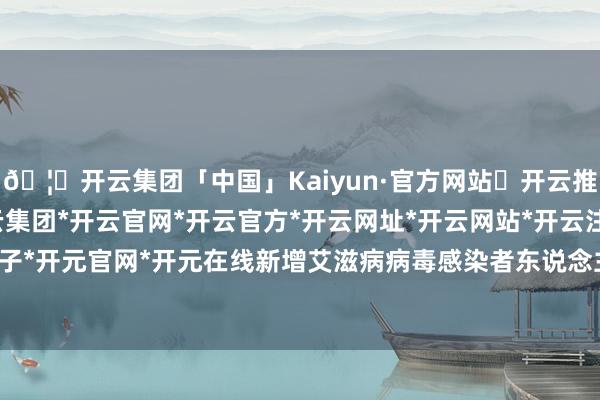 🦄开云集团「中国」Kaiyun·官方网站✅开云推荐✅我们为您提供:开云集团*开云官网*开云官方*开云网址*开云网站*开云注册*开云开户*开云电子*开元官网*开元在线新增艾滋病病毒感染者东说念主数还在高潮-开云集团「中国」Kaiyun·官方网站