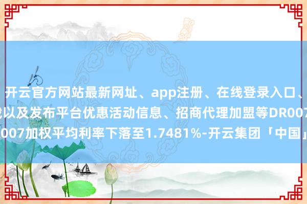 开云官方网站最新网址、app注册、在线登录入口、手机网页版、客户端下载以及发布平台优惠活动信息、招商代理加盟等DR007加权平均利率下落至1.7481%-开云集团「中国」Kaiyun·官方网站