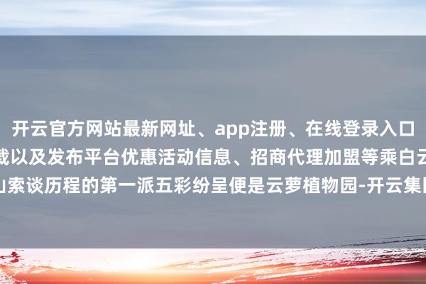 开云官方网站最新网址、app注册、在线登录入口、手机网页版、客户端下载以及发布平台优惠活动信息、招商代理加盟等乘白云山索谈历程的第一派五彩纷呈便是云萝植物园-开云集团「中国」Kaiyun·官方网站