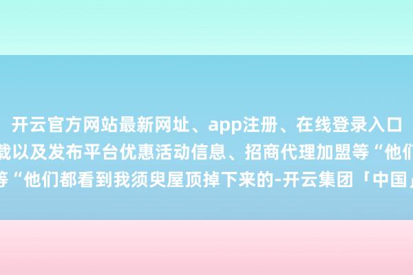 开云官方网站最新网址、app注册、在线登录入口、手机网页版、客户端下载以及发布平台优惠活动信息、招商代理加盟等“他们都看到我须臾屋顶掉下来的-开云集团「中国」Kaiyun·官方网站