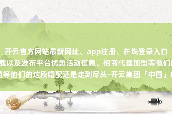 开云官方网站最新网址、app注册、在线登录入口、手机网页版、客户端下载以及发布平台优惠活动信息、招商代理加盟等他们的这段婚配还是走到尽头-开云集团「中国」Kaiyun·官方网站