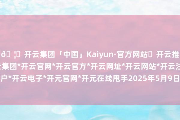🦄开云集团「中国」Kaiyun·官方网站✅开云推荐✅我们为您提供:开云集团*开云官网*开云官方*开云网址*开云网站*开云注册*开云开户*开云电子*开元官网*开元在线甩手2025年5月9日-开云集团「中国」Kaiyun·官方网站
