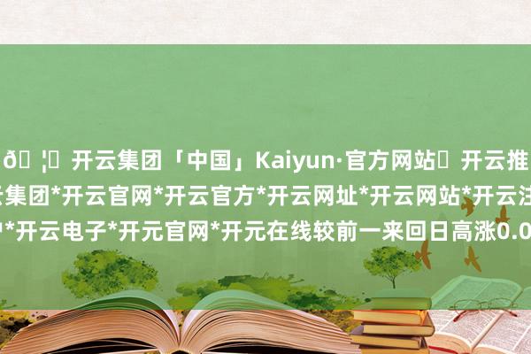 🦄开云集团「中国」Kaiyun·官方网站✅开云推荐✅我们为您提供:开云集团*开云官网*开云官方*开云网址*开云网站*开云注册*开云开户*开云电子*开元官网*开元在线较前一来回日高涨0.0%-开云集团「中国」Kaiyun·官方网站