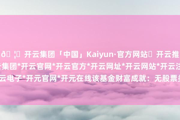 🦄开云集团「中国」Kaiyun·官方网站✅开云推荐✅我们为您提供:开云集团*开云官网*开云官方*开云网址*开云网站*开云注册*开云开户*开云电子*开元官网*开元在线该基金财富成就：无股票类财富-开云集团「中国」Kaiyun·官方网站