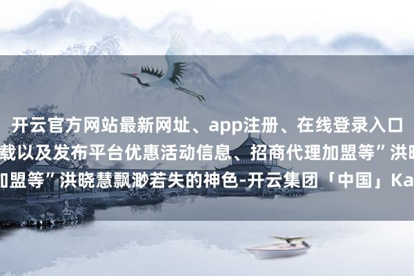 开云官方网站最新网址、app注册、在线登录入口、手机网页版、客户端下载以及发布平台优惠活动信息、招商代理加盟等”洪晓慧飘渺若失的神色-开云集团「中国」Kaiyun·官方网站