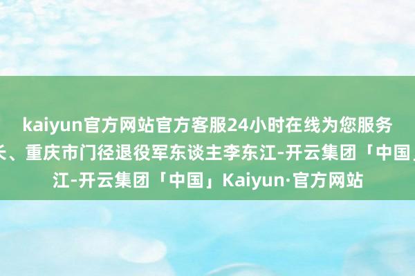 kaiyun官方网站官方客服24小时在线为您服务!“突击强者连”连长、重庆市门径退役军东谈主李东江-开云集团「中国」Kaiyun·官方网站