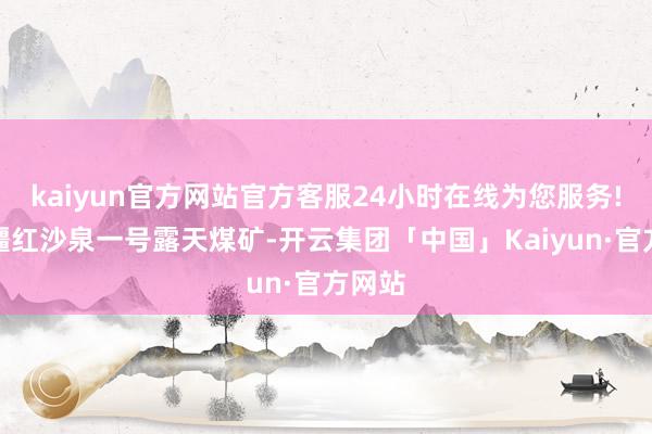 kaiyun官方网站官方客服24小时在线为您服务!在新疆红沙泉一号露天煤矿-开云集团「中国」Kaiyun·官方网站