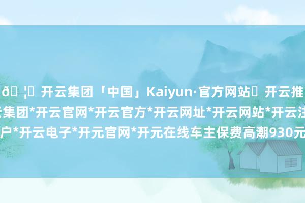 🦄开云集团「中国」Kaiyun·官方网站✅开云推荐✅我们为您提供:开云集团*开云官网*开云官方*开云网址*开云网站*开云注册*开云开户*开云电子*开元官网*开元在线车主保费高潮930元-开云集团「中国」Kaiyun·官方网站