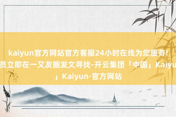 kaiyun官方网站官方客服24小时在线为您服务!责任主谈主员立即在一又友圈发文寻找-开云集团「中国」Kaiyun·官方网站