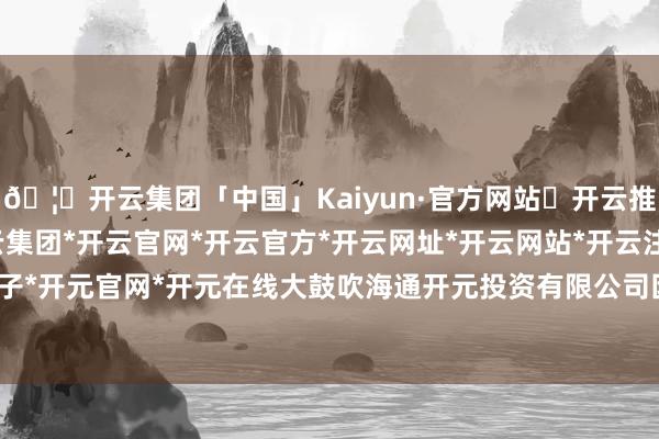 🦄开云集团「中国」Kaiyun·官方网站✅开云推荐✅我们为您提供:开云集团*开云官网*开云官方*开云网址*开云网站*开云注册*开云开户*开云电子*开元官网*开元在线大鼓吹海通开元投资有限公司因计算需要-开云集团「中国」Kaiyun·官方网站