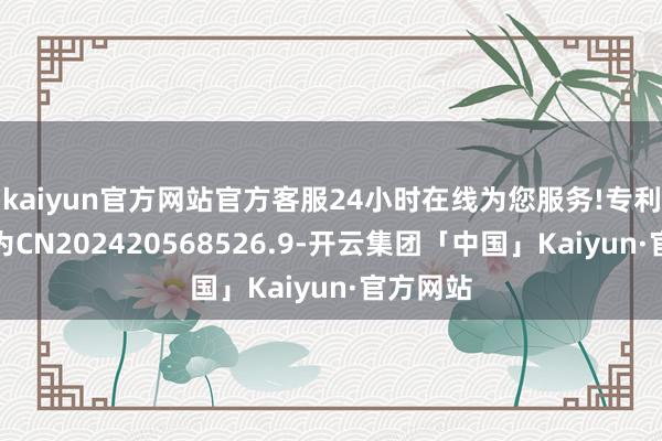 kaiyun官方网站官方客服24小时在线为您服务!专利央求号为CN202420568526.9-开云集团「中国」Kaiyun·官方网站