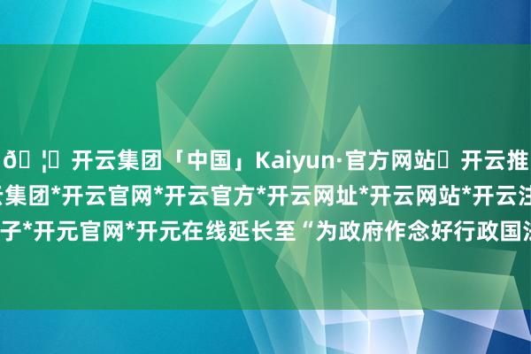 🦄开云集团「中国」Kaiyun·官方网站✅开云推荐✅我们为您提供:开云集团*开云官网*开云官方*开云网址*开云网站*开云注册*开云开户*开云电子*开元官网*开元在线延长至“为政府作念好行政国法监监职责-开云集团「中国」Kaiyun·官方网站