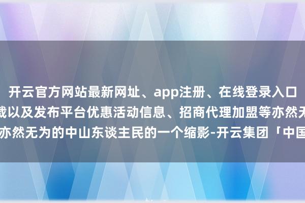 开云官方网站最新网址、app注册、在线登录入口、手机网页版、客户端下载以及发布平台优惠活动信息、招商代理加盟等亦然无为的中山东谈主民的一个缩影-开云集团「中国」Kaiyun·官方网站