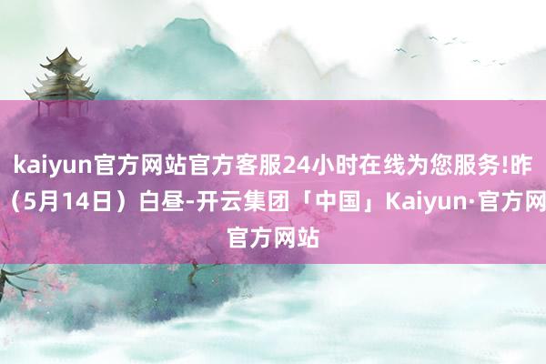 kaiyun官方网站官方客服24小时在线为您服务!昨天（5月14日）白昼-开云集团「中国」Kaiyun·官方网站