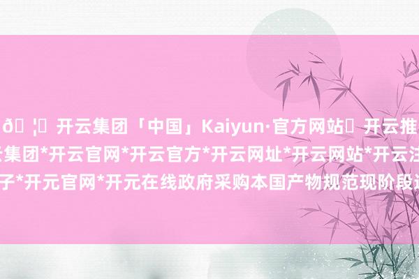 🦄开云集团「中国」Kaiyun·官方网站✅开云推荐✅我们为您提供:开云集团*开云官网*开云官方*开云网址*开云网站*开云注册*开云开户*开云电子*开元官网*开元在线政府采购本国产物规范现阶段适用于货品-开云集团「中国」Kaiyun·官方网站