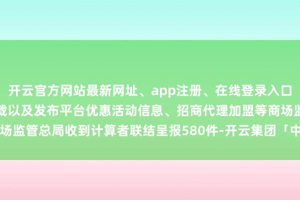 开云官方网站最新网址、app注册、在线登录入口、手机网页版、客户端下载以及发布平台优惠活动信息、招商代理加盟等商场监管总局收到计算者联结呈报580件-开云集团「中国」Kaiyun·官方网站