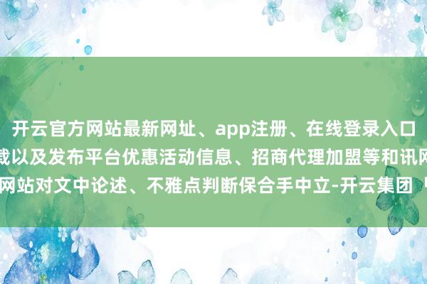 开云官方网站最新网址、app注册、在线登录入口、手机网页版、客户端下载以及发布平台优惠活动信息、招商代理加盟等和讯网站对文中论述、不雅点判断保合手中立-开云集团「中国」Kaiyun·官方网站
