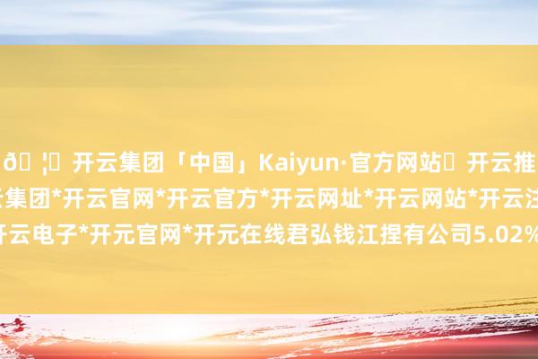 🦄开云集团「中国」Kaiyun·官方网站✅开云推荐✅我们为您提供:开云集团*开云官网*开云官方*开云网址*开云网站*开云注册*开云开户*开云电子*开元官网*开元在线君弘钱江捏有公司5.02%股份-开云集团「中国」Kaiyun·官方网站