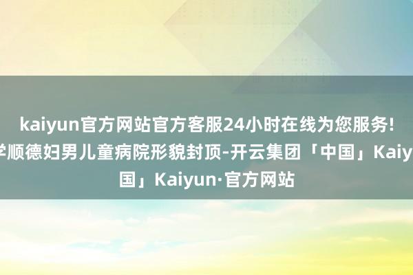 kaiyun官方网站官方客服24小时在线为您服务!广东医科大学顺德妇男儿童病院形貌封顶-开云集团「中国」Kaiyun·官方网站