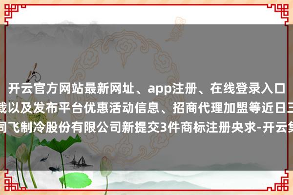 开云官方网站最新网址、app注册、在线登录入口、手机网页版、客户端下载以及发布平台优惠活动信息、招商代理加盟等近日三河同飞制冷股份有限公司新提交3件商标注册央求-开云集团「中国」Kaiyun·官方网站