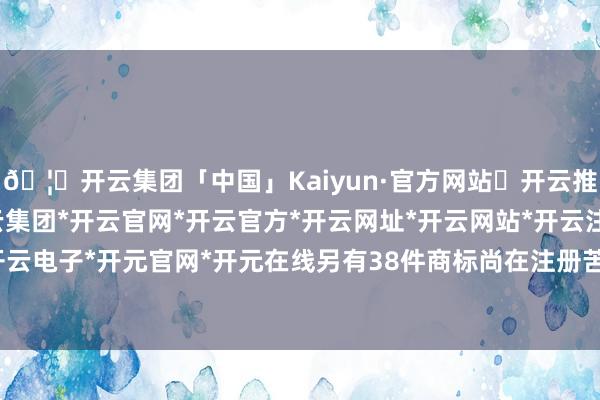 🦄开云集团「中国」Kaiyun·官方网站✅开云推荐✅我们为您提供:开云集团*开云官网*开云官方*开云网址*开云网站*开云注册*开云开户*开云电子*开元官网*开元在线另有38件商标尚在注册苦求中-开云集团「中国」Kaiyun·官方网站