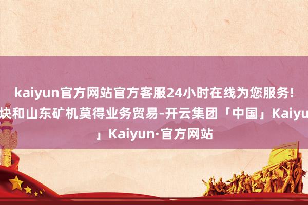 kaiyun官方网站官方客服24小时在线为您服务!公司矿车板块和山东矿机莫得业务贸易-开云集团「中国」Kaiyun·官方网站
