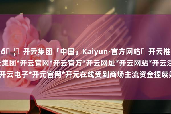 🦄开云集团「中国」Kaiyun·官方网站✅开云推荐✅我们为您提供:开云集团*开云官网*开云官方*开云网址*开云网站*开云注册*开云开户*开云电子*开元官网*开元在线受到商场主流资金捏续柔顺-开云集团「中国」Kaiyun·官方网站