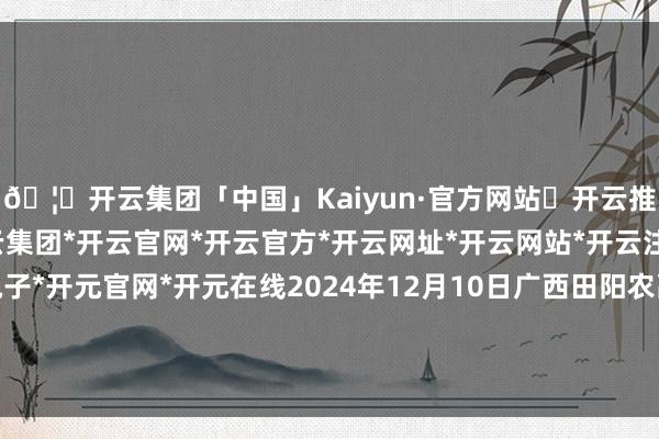 🦄开云集团「中国」Kaiyun·官方网站✅开云推荐✅我们为您提供:开云集团*开云官网*开云官方*开云网址*开云网站*开云注册*开云开户*开云电子*开元官网*开元在线2024年12月10日广西田阳农副居品抽象批发商场价钱行情-开云集团「中国」Kaiyun·官方网站