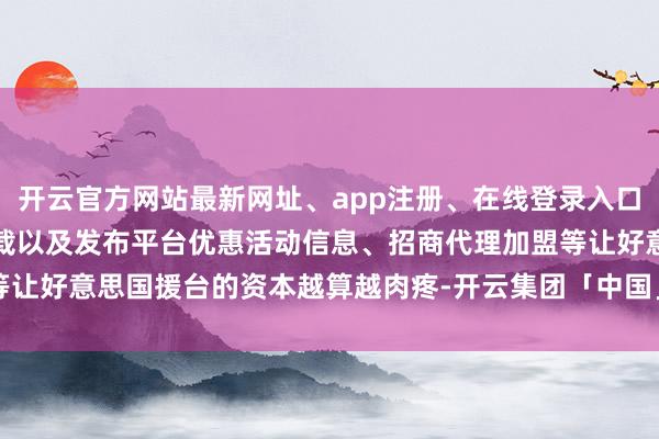 开云官方网站最新网址、app注册、在线登录入口、手机网页版、客户端下载以及发布平台优惠活动信息、招商代理加盟等让好意思国援台的资本越算越肉疼-开云集团「中国」Kaiyun·官方网站