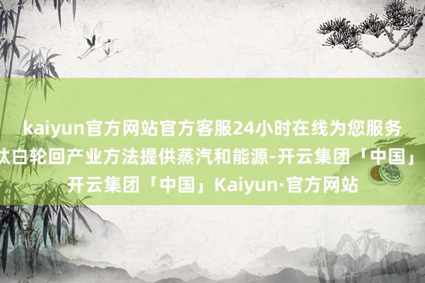 kaiyun官方网站官方客服24小时在线为您服务!方法主要为中核钛白轮回产业方法提供蒸汽和能源-开云集团「中国」Kaiyun·官方网站