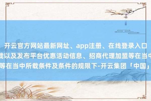 开云官方网站最新网址、app注册、在线登录入口、手机网页版、客户端下载以及发布平台优惠活动信息、招商代理加盟等在当中所载条件及条件的规限下-开云集团「中国」Kaiyun·官方网站
