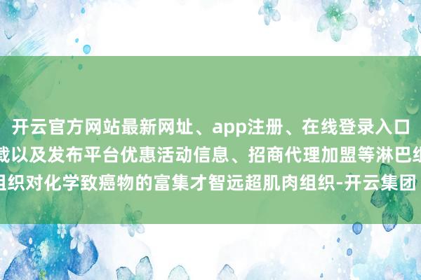 开云官方网站最新网址、app注册、在线登录入口、手机网页版、客户端下载以及发布平台优惠活动信息、招商代理加盟等淋巴组织对化学致癌物的富集才智远超肌肉组织-开云集团「中国」Kaiyun·官方网站