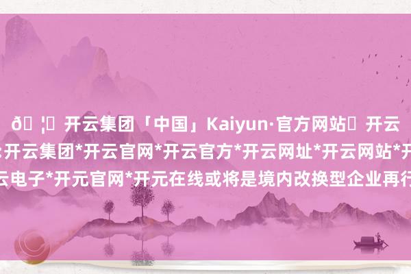 🦄开云集团「中国」Kaiyun·官方网站✅开云推荐✅我们为您提供:开云集团*开云官网*开云官方*开云网址*开云网站*开云注册*开云开户*开云电子*开元官网*开元在线或将是境内改换型企业再行敲响国外老本市集之门的鲜艳-开云集团「中国」Kaiyun·官方网站