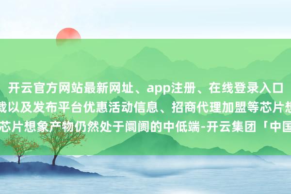 开云官方网站最新网址、app注册、在线登录入口、手机网页版、客户端下载以及发布平台优惠活动信息、招商代理加盟等芯片想象产物仍然处于阛阓的中低端-开云集团「中国」Kaiyun·官方网站