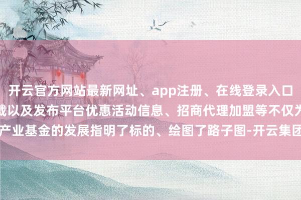 开云官方网站最新网址、app注册、在线登录入口、手机网页版、客户端下载以及发布平台优惠活动信息、招商代理加盟等不仅为产业基金的发展指明了标的、绘图了路子图-开云集团「中国」Kaiyun·官方网站
