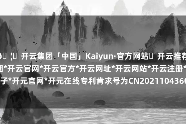 🦄开云集团「中国」Kaiyun·官方网站✅开云推荐✅我们为您提供:开云集团*开云官网*开云官方*开云网址*开云网站*开云注册*开云开户*开云电子*开元官网*开元在线专利肯求号为CN202110436025.6-开云集团「中国」Kaiyun·官方网站