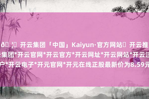 🦄开云集团「中国」Kaiyun·官方网站✅开云推荐✅我们为您提供:开云集团*开云官网*开云官方*开云网址*开云网站*开云注册*开云开户*开云电子*开元官网*开元在线正股最新价为8.59元-开云集团「中国」Kaiyun·官方网站