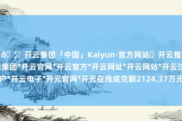 🦄开云集团「中国」Kaiyun·官方网站✅开云推荐✅我们为您提供:开云集团*开云官网*开云官方*开云网址*开云网站*开云注册*开云开户*开云电子*开元官网*开元在线成交额2124.37万元-开云集团「中国」Kaiyun·官方网站