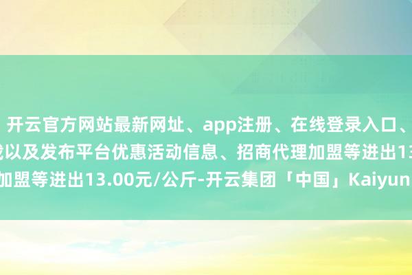 开云官方网站最新网址、app注册、在线登录入口、手机网页版、客户端下载以及发布平台优惠活动信息、招商代理加盟等进出13.00元/公斤-开云集团「中国」Kaiyun·官方网站