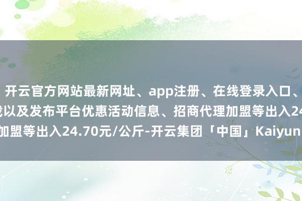 开云官方网站最新网址、app注册、在线登录入口、手机网页版、客户端下载以及发布平台优惠活动信息、招商代理加盟等出入24.70元/公斤-开云集团「中国」Kaiyun·官方网站